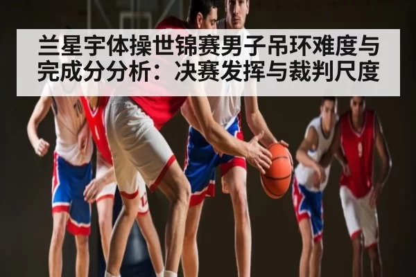 兰星宇体操世锦赛男子吊环难度与完成分分析:决赛发挥与裁判尺度