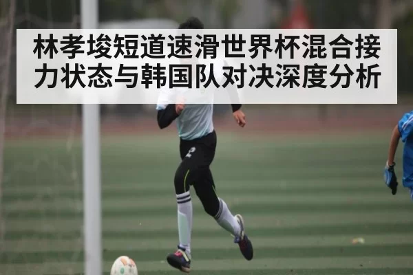 林孝埈短道速滑世界杯混合接力状态与韩国队对决深度分析